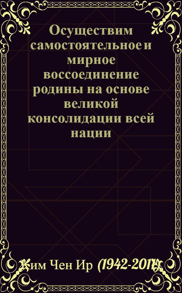 Осуществим самостоятельное и мирное воссоединение родины на основе великой консолидации всей нации : обращение к участникам центральной научно-теоретической конференции, посвященной 50-летию исторического Совместного совещания представителей политических партий и общественных организаций Северной и Южной Кореи, 18 апреля 87 года чучхе (1998) : перевод