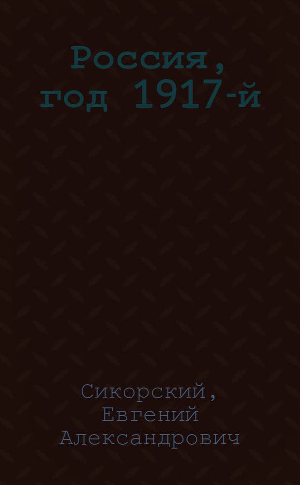 Россия, год 1917-й: от Февраля к Октябрю, или Заметки о том, кто и как свергнул монархию, а затем привел к власти большевиков : факты. Свидетельства. Комментарии