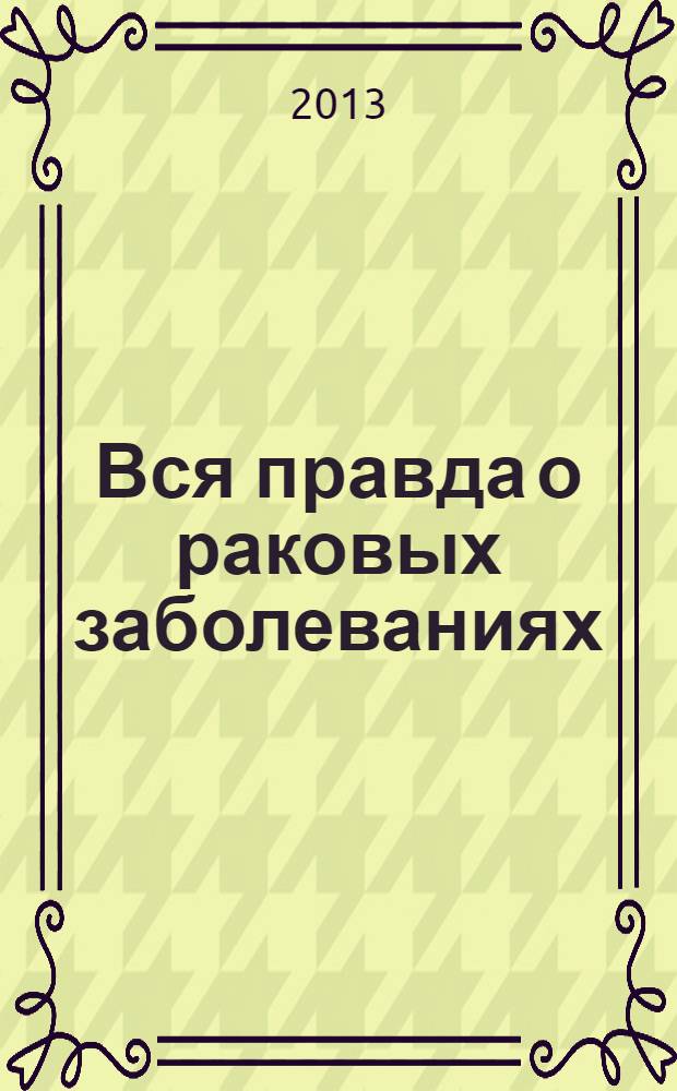 Вся правда о раковых заболеваниях : новый подход к лечению и профилактике онкологии