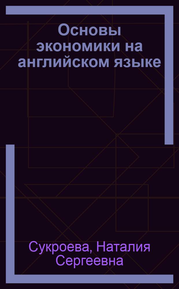 Основы экономики на английском языке = Basic economics in English : учебное пособие по дисциплинам "Иностранный язык" и "Профессиональный иностранный язык" для студентов старших курсов специальности 080102.65 "Мировая экономика", направлений подготовки 080100.62 "Экономика", 080100.68 "Экономика" и аспирантов специальности 08.00.14 "Мировая экономика"