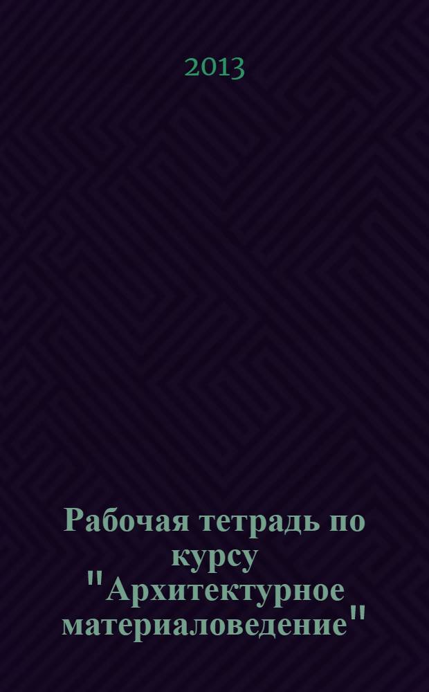 Рабочая тетрадь по курсу "Архитектурное материаловедение" : для студентов 2 курса, обучающихся по направлению "Архитектура"
