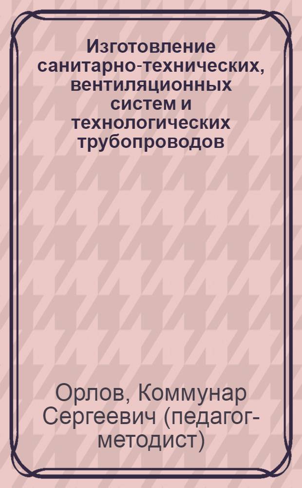 Изготовление санитарно-технических, вентиляционных систем и технологических трубопроводов : учебник для системы профессионально-технического образования