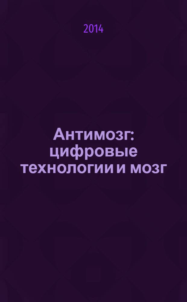 Антимозг : цифровые технологии и мозг : что мешает нам быть умнее? : сенсационные исследования врача-психиатра о том, как мы лишаем разума себя и наших детей