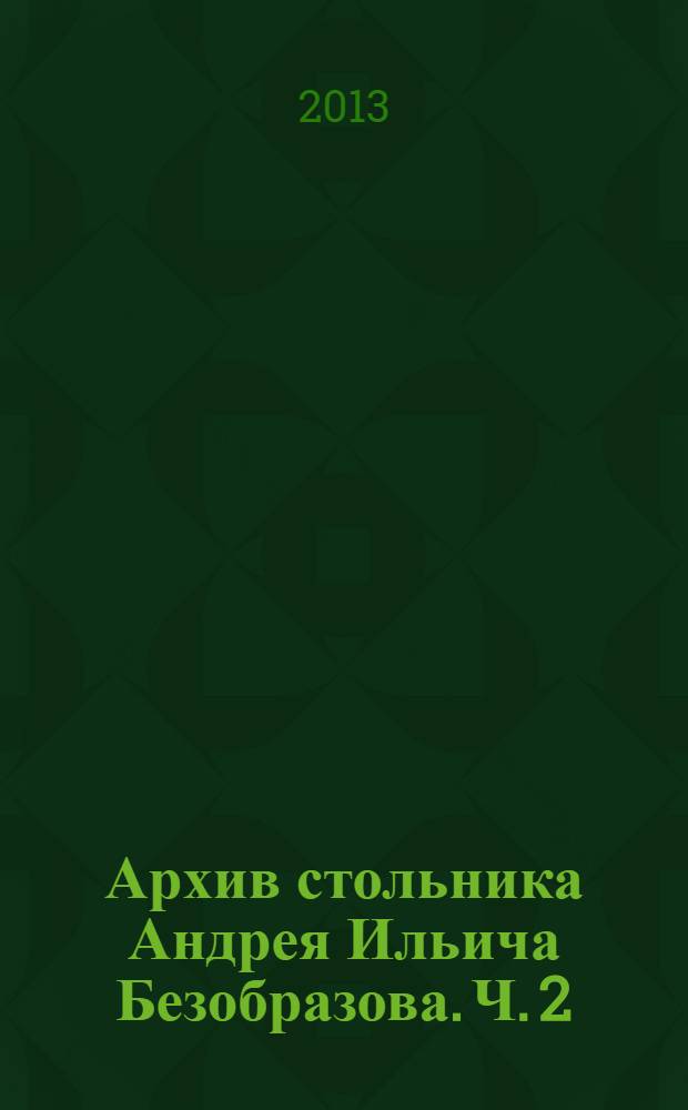 Архив стольника Андрея Ильича Безобразова. Ч. 2 : [Хозяйственная переписка стольника А.И. Безобразова]