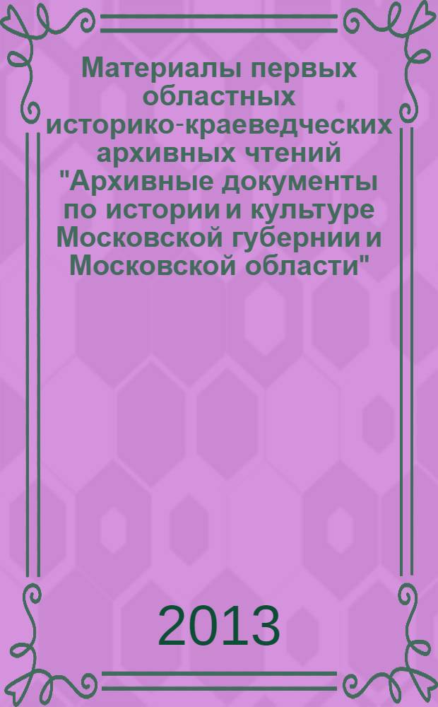 Материалы первых областных историко-краеведческих архивных чтений "Архивные документы по истории и культуре Московской губернии и Московской области", Москва, 29 марта 2012 г. : к 75-летию со дня образования Центрального государственного архива Московской области. Материалы вторых областных историко-краеведческих архивных чтений "Архивные документы по истории и культуре Московской губернии и Московской области", Подольск, 25 октября 2012 г. : к 200-летию Отечественной войны 1812 года