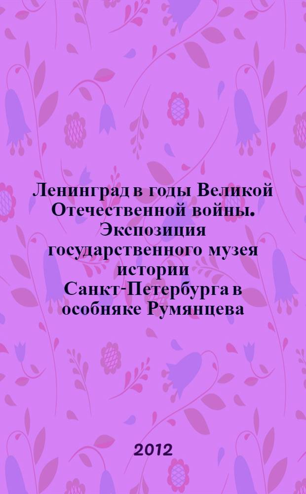 Ленинград в годы Великой Отечественной войны. Экспозиция государственного музея истории Санкт-Петербурга в особняке Румянцева : путеводитель