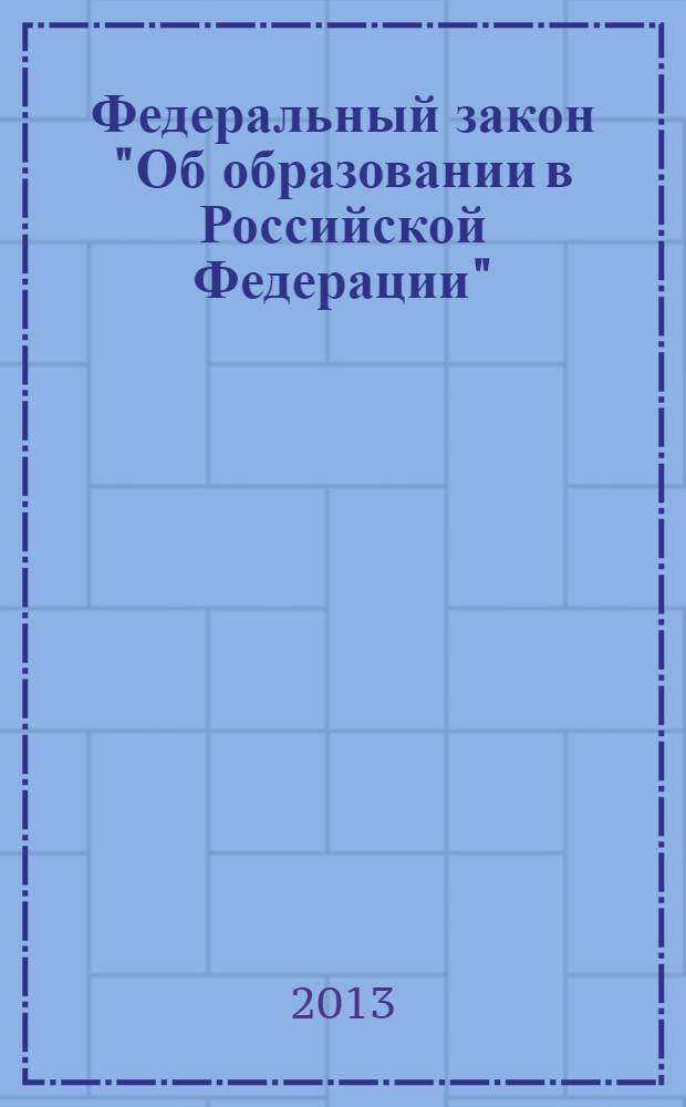 Федеральный закон "Об образовании в Российской Федерации" : от 29 декабря 2012 года № 273-Ф3 : (в ред. федеральных законов от 07.05.2013 № 99-Ф3 ... от 23.07.2013 № 203-Ф3)