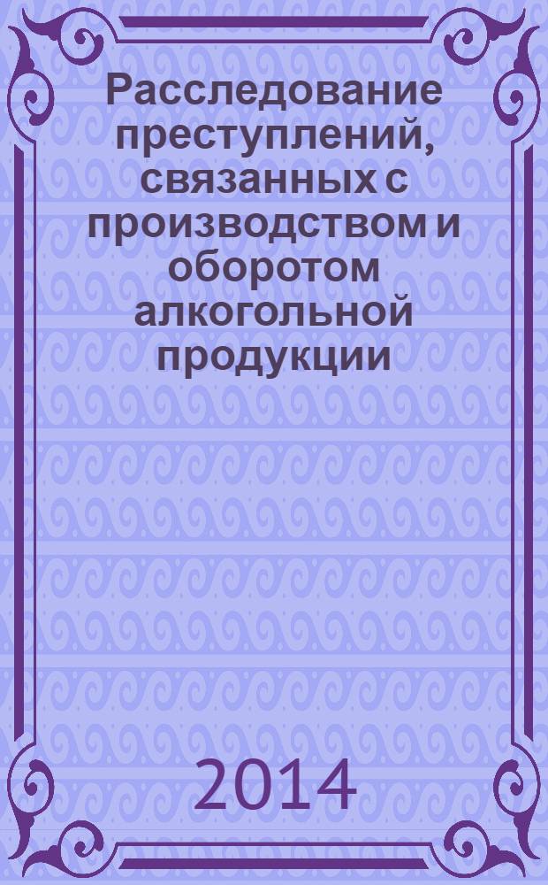 Расследование преступлений, связанных с производством и оборотом алкогольной продукции : монография