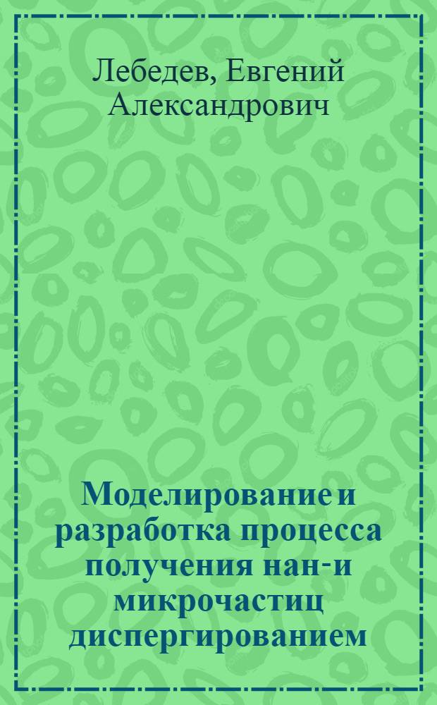 Моделирование и разработка процесса получения нано- и микрочастиц диспергированием : автореф. дис. на соиск. учен. степ. к. т. н. : специальность 05.17.08 <Процессы и аппараты химических технологий>