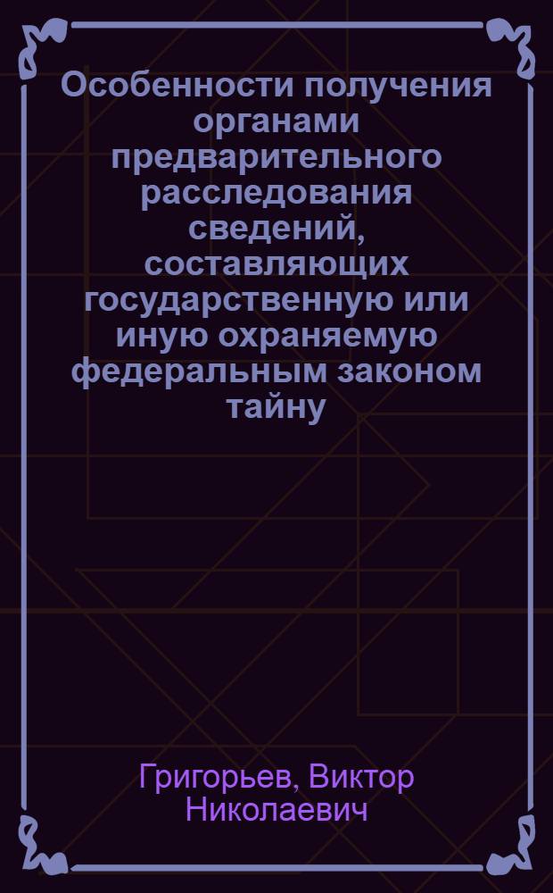 Особенности получения органами предварительного расследования сведений, составляющих государственную или иную охраняемую федеральным законом тайну (на примере деятельности органов внутренних дел) : монография
