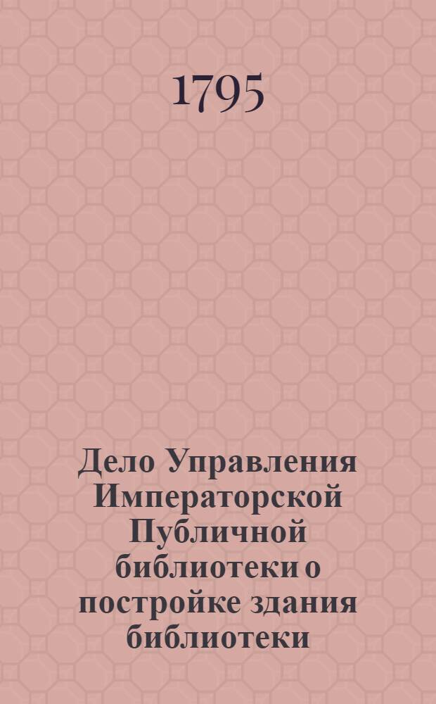 Дело Управления Императорской Публичной библиотеки о постройке здания библиотеки. 01.06.1795 – 23.01 1802.