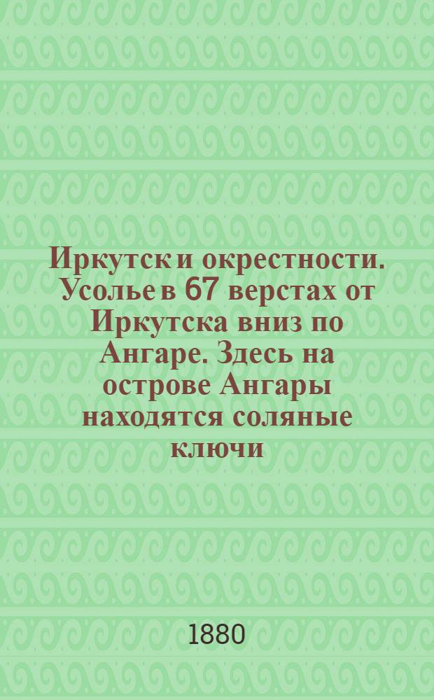 Иркутск и окрестности. Усолье в 67 верстах от Иркутска вниз по Ангаре. Здесь на острове Ангары находятся соляные ключи, из которых добывается до 300000 пудов соли в год