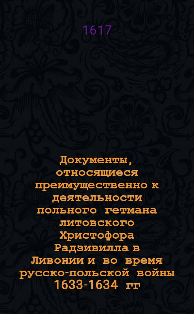 Документы, относящиеся преимущественно к деятельности польного гетмана литовского Христофора Радзивилла в Ливонии и во время русско-польской войны 1633-1634 гг. за Смоленск. Устав воинской службы в Ливонии. [1617-1619 гг.]