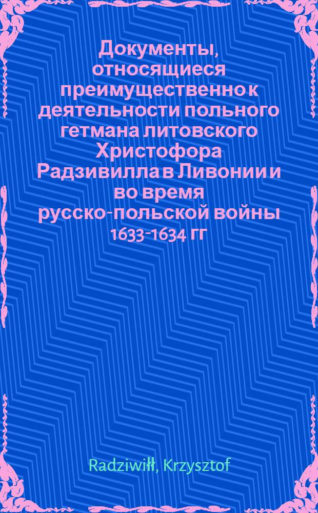Документы, относящиеся преимущественно к деятельности польного гетмана литовского Христофора Радзивилла в Ливонии и во время русско-польской войны 1633-1634 гг. за Смоленск. Обязательство (assecuratia) Карлу Сею, оберстлейтенанту, и рейтарской хоругви под его командованием в уплате жалования по повышенной ставке в случае согласия на то сейма. 14/XI 1625 г. Обоз