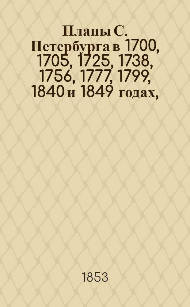 Планы С. Петербурга в 1700, 1705, 1725, 1738, 1756, 1777, 1799, 1840 и 1849 годах, : с приложением 13 частей столицы 1853 года