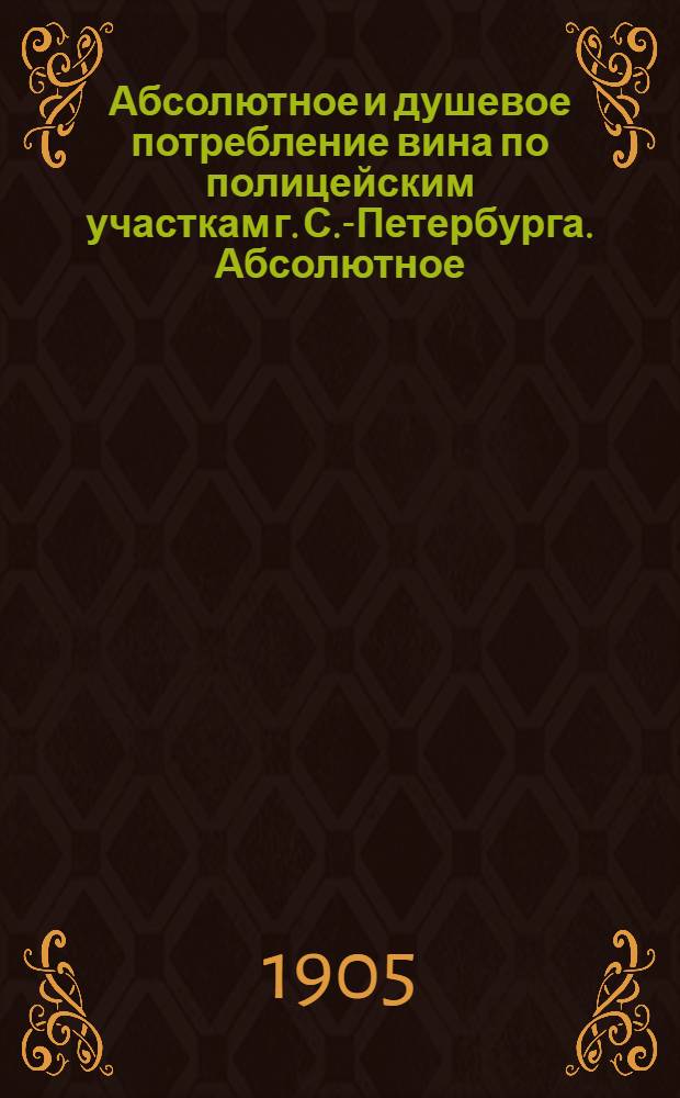 Абсолютное и душевое потребление вина по полицейским участкам г. С.-Петербурга. Абсолютное (с подразделением на столовое и обыкновенное) и душевое потребление вина по гор. С.-Петербургу (1898-1903 гг.) и Москве (1902 и 1903 гг.) по месяцам
