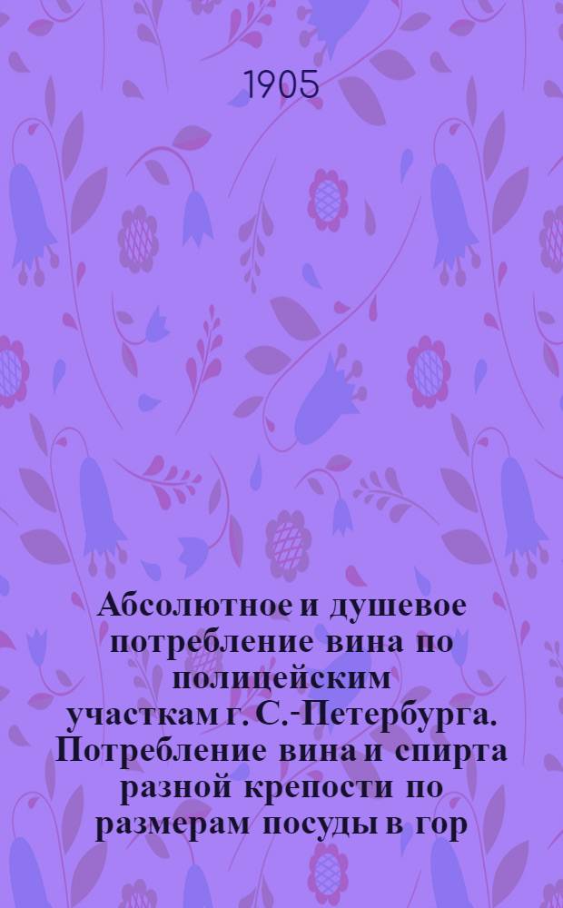 Абсолютное и душевое потребление вина по полицейским участкам г. С.-Петербурга. Потребление вина и спирта разной крепости по размерам посуды в гор. С.-Петербурге (1901-1903г.г.) и Москве (1092-1093г.г.)