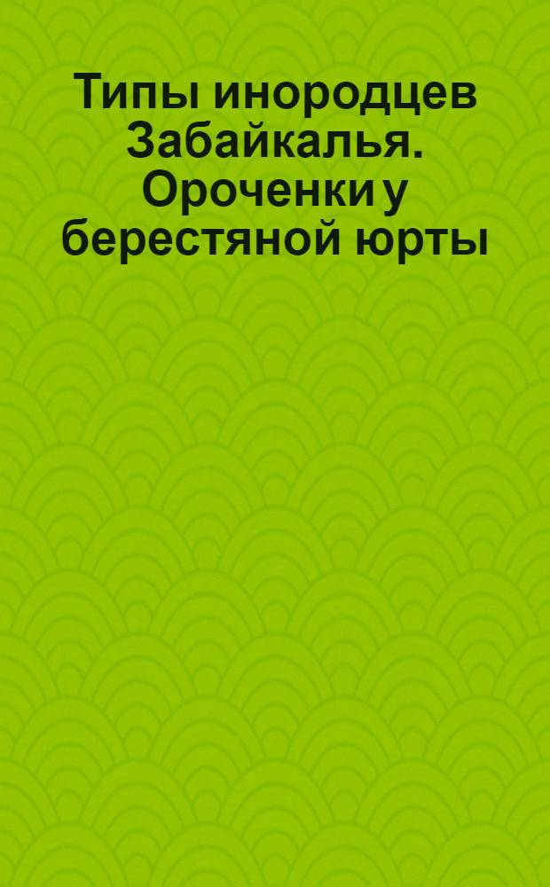 Типы инородцев Забайкалья. Ороченки у берестяной юрты