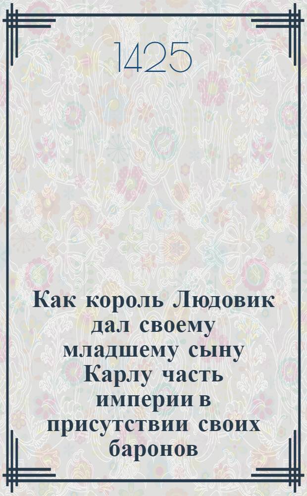 Как король Людовик дал своему младшему сыну Карлу часть империи в присутствии своих баронов, на что братья сильно рассердились. Как он дал много земли Лотарю для того, чтобы он охранял его сына Карла. Также о том, как Людивик воевал против своего отца