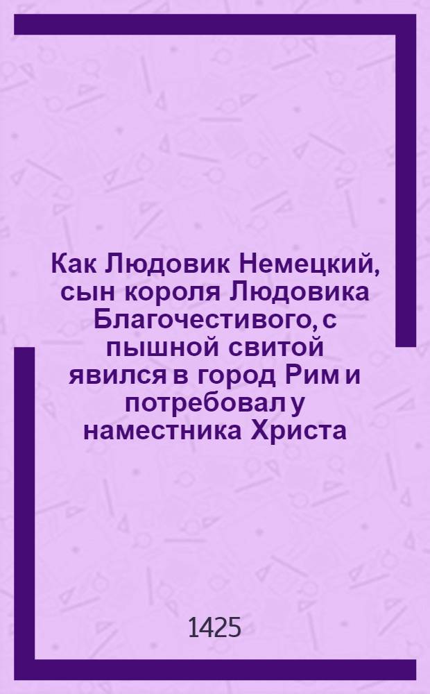 Как Людовик Немецкий, сын короля Людовика Благочестивого, с пышной свитой явился в город Рим и потребовал у наместника Христа, по имени Иоанн, чтобы он короновал его императором Рима и нарёк Августом. И каким образом папа с почестями возложил ему на голову императорскую корону в присутствии многих прелатов и баронов