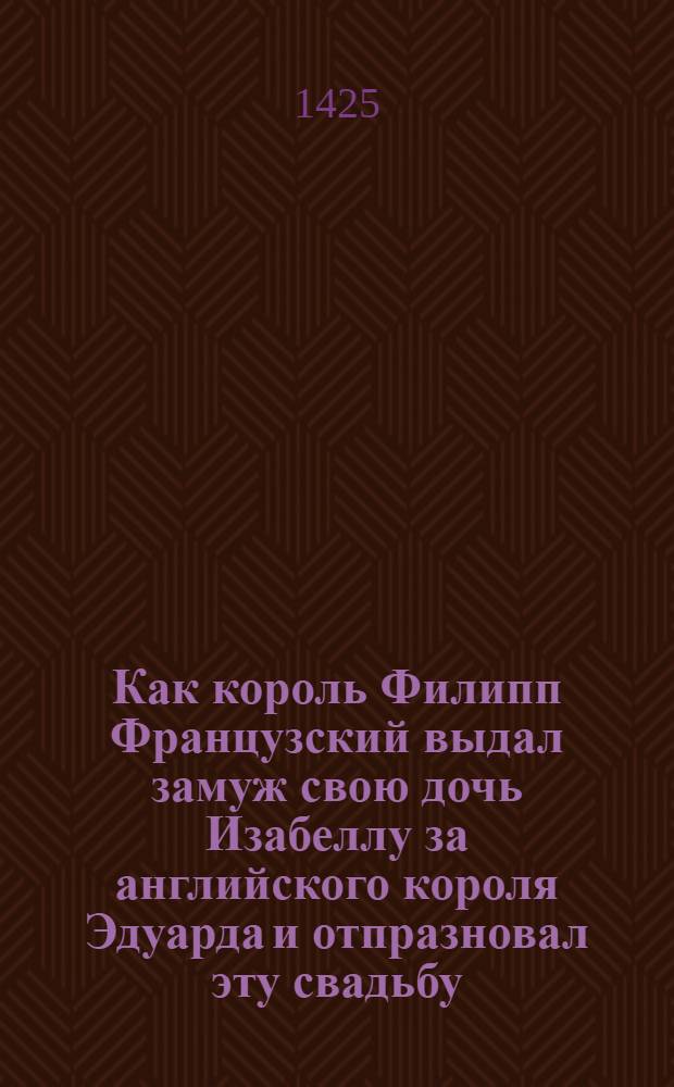Как король Филипп Французский выдал замуж свою дочь Изабеллу за английского короля Эдуарда и отпразновал эту свадьбу
