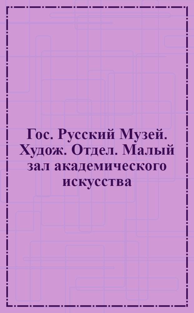 Гос. Русский Музей. Худож. Отдел. Малый зал академического искусства = Mus&eacute;e Russe. Section de l'art. Petite Sale de l'acad&eacute;misme russe