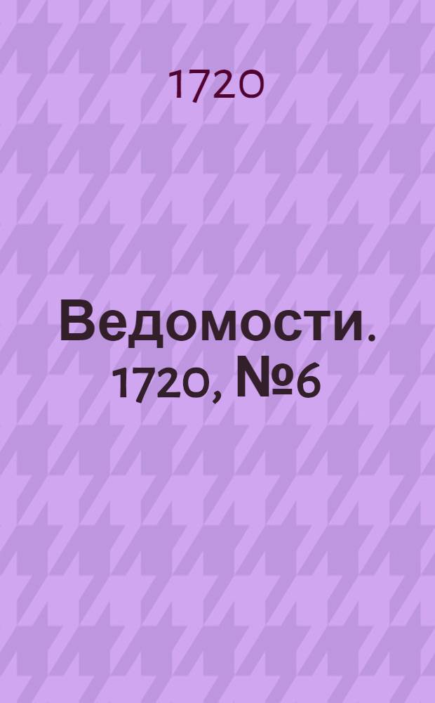Ведомости. 1720, №6 (8 фев.) : 1720, №6 (8 фев.)