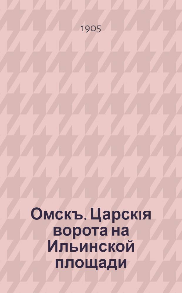 Омскъ. Царскiя ворота на Ильинской площади = Omsk