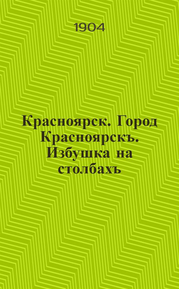 Красноярск. Город Красноярскъ. Избушка на столбахъ