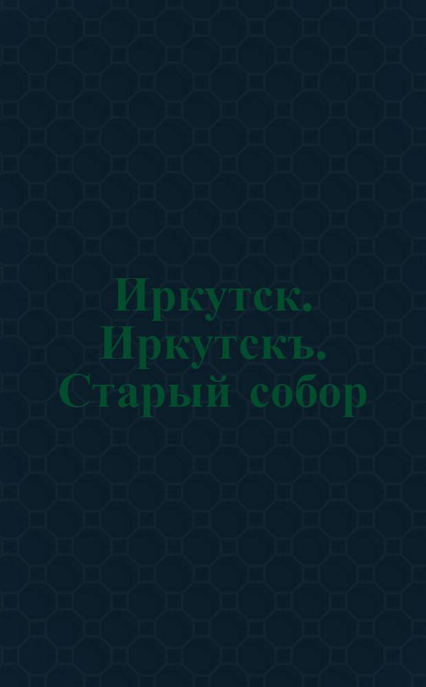 Иркутск. Иркутскъ. Старый собор