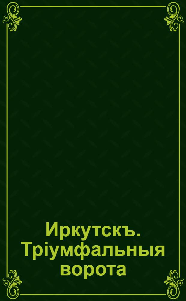 Иркутскъ. Трiумфальныя ворота = Irkoutsk. L'arc de Triomphe