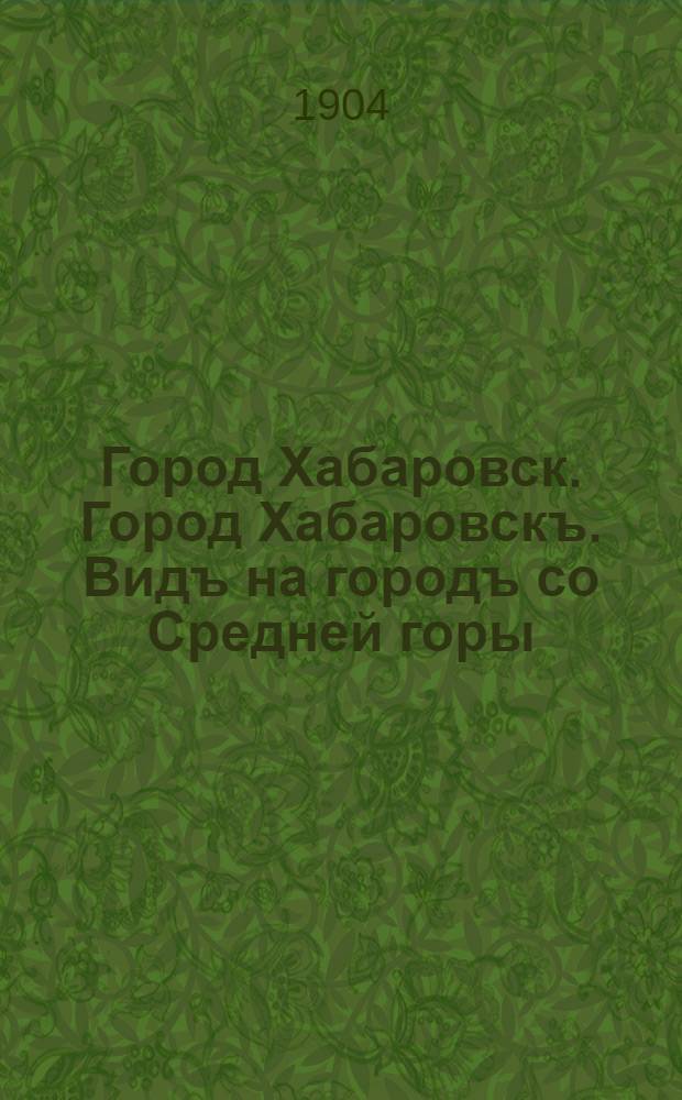 Город Хабаровск. Город Хабаровскъ. Видъ на городъ со Средней горы