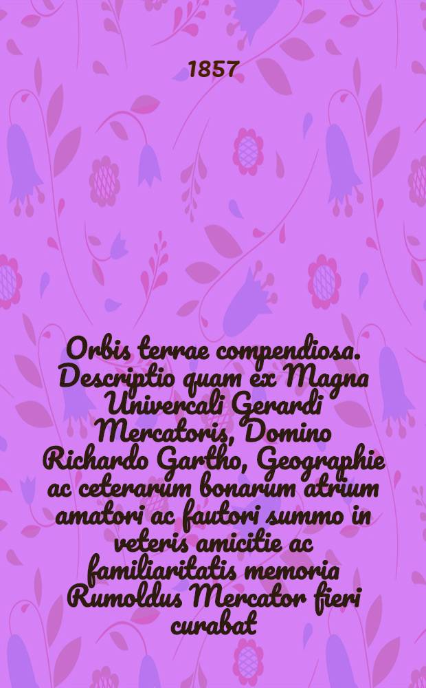 Orbis terrae compendiosa. Descriptio quam ex Magna Univercali Gerardi Mercatoris, Domino Richardo Gartho, Geographie ac ceterarum bonarum atrium amatori ac fautori summo in veteris amicitie ac familiaritatis memoria Rumoldus Mercator fieri curabat