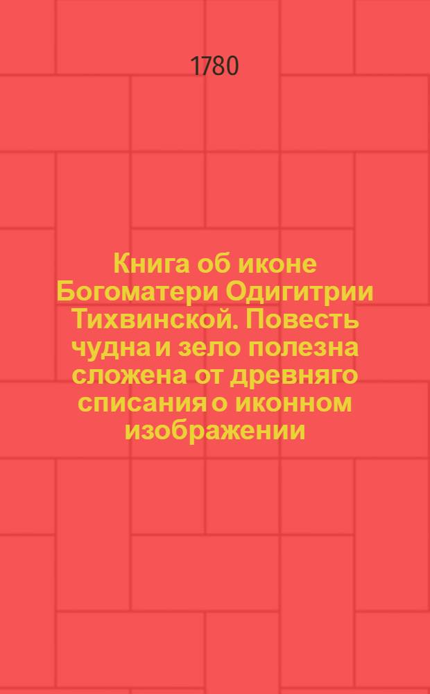 Книга об иконе Богоматери Одигитрии Тихвинской. Повесть чудна и зело полезна сложена от древняго списания о иконном изображении, како и когда зачатся иконное изображение, и о написании иконы Пречистыя владычицы нашея Богородицы и присно девы Марии, честнаго ея Одигитрия, и о чудесех, иже сотвори в царствующем Константине граде, и о еже како уставися праздновати честный праздник ея Одигитрию