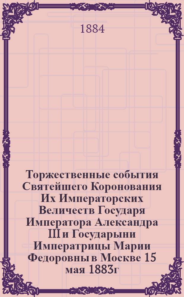 Торжественные события Святейшего Коронования Их Императорских Величеств Государя Императора Александра III и Государыни Императрицы Марии Федоровны в Москве 15 мая 1883г.
