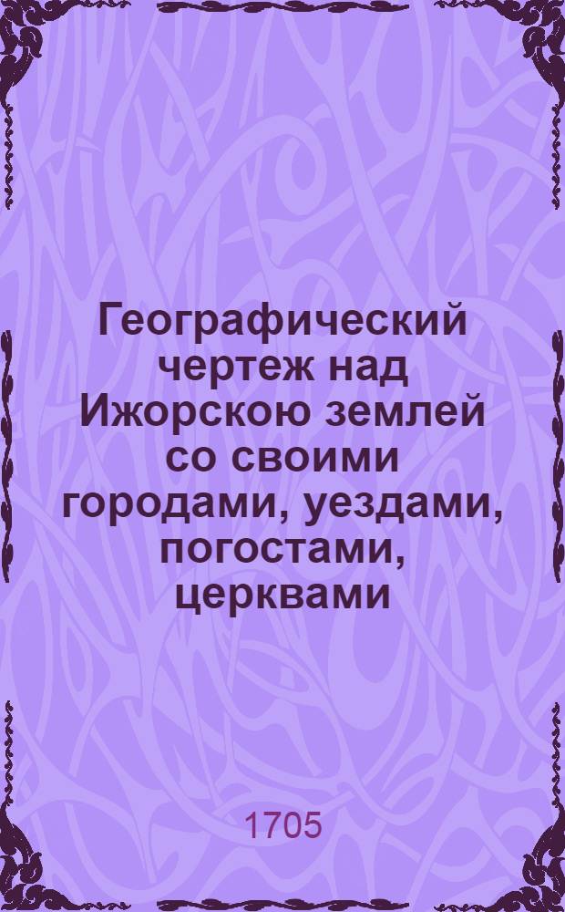 Географический чертеж над Ижорскою землей со своими городами, уездами, погостами, церквами, часовнями, дворами и деревнями, со всеми стоящими озерами, реками и потоками, хлебными и пильными мельницами и рыбными ловлями и корабельными пристанищи и протчая