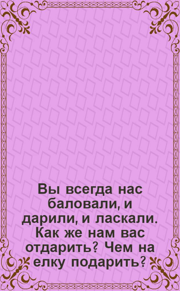 Вы всегда нас баловали, и дарили, и ласкали. Как же нам вас отдарить? Чем на елку подарить? : открытое письмо