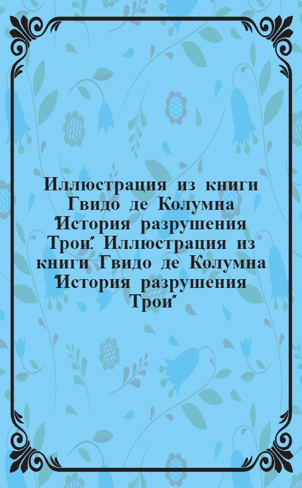 Иллюстрация из книги Гвидо де Колумна "История разрушения Трои". Иллюстрация из книги Гвидо де Колумна "История разрушения Трои"