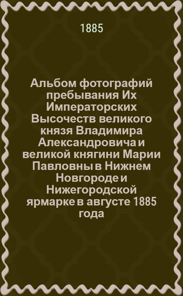 Альбом фотографий пребывания Их Императорских Высочеств великого князя Владимира Александровича и великой княгини Марии Павловны в Нижнем Новгороде и Нижегородской ярмарке в августе 1885 года. Состоящая под августейшим покровительством великого князя Владимира Александровича Нижегородская Кустарно-промышленная и сельскохозяйственная выставка