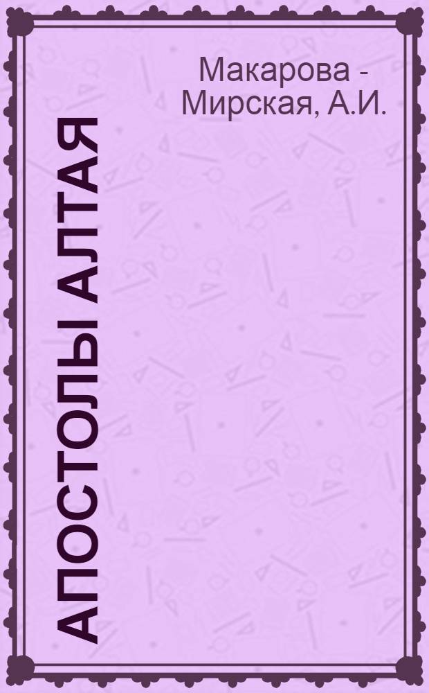 Апостолы Алтая : Сборник рассказов из жизни Алтайских миссионеров, в память 25-летнего служения в святительском сане высокопреосвященнейшего Макария, Архиепископа Томского и Алтайского