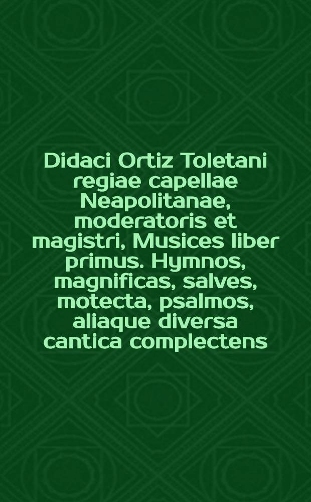 Didaci Ortiz Toletani regiae capellae Neapolitanae, moderatoris et magistri, Musices liber primus. Hymnos, magnificas, salves, motecta, psalmos, aliaque diversa cantica complectens