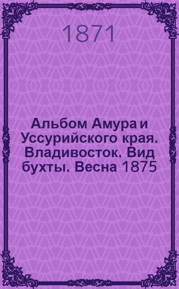 Альбом Амура и Уссурийского края. Владивосток. Вид бухты. Весна 1875