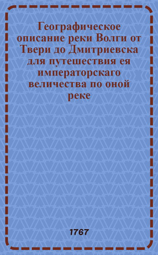Географическое описание реки Волги от Твери до Дмитриевска для путешествия ея императорскаго величества по оной реке. Тракт от Саратова до Дмитриевска