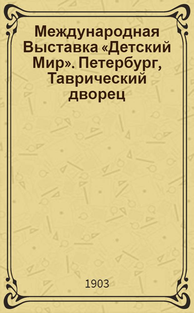 Международная Выставка &laquo;Детский Мир&raquo;. Петербург, Таврический дворец = Exposition Internationale &ldquo;Le Monde de l&rsquo;Enfance&rdquo;. St. P&eacute;tersbourg, Palaice de la Tauride