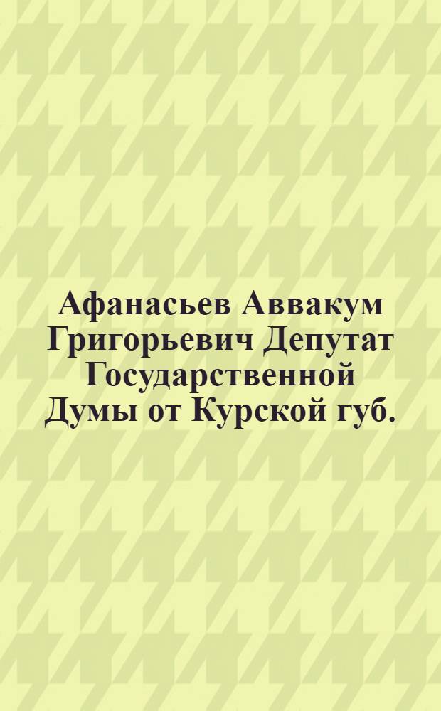 Афанасьев Аввакум Григорьевич [Депутат Государственной Думы от Курской губ.]