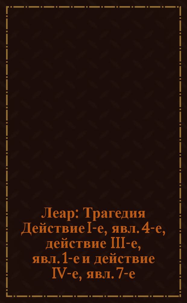 Леар : Трагедия Действие I-е, явл. 4-е, действие III-е, явл. 1-е и действие IV-е, явл. 7-е. Фрагмент текста трагедии В. Шекспира "Леар"