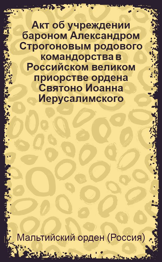 [Акт об учреждении бароном Александром Строгоновым родового командорства в Российском великом приорстве ордена Святоно Иоанна Иерусалимского. Утв. 20 февр. 1799 г.]. Учинено в С.-Петербурге февраля дня