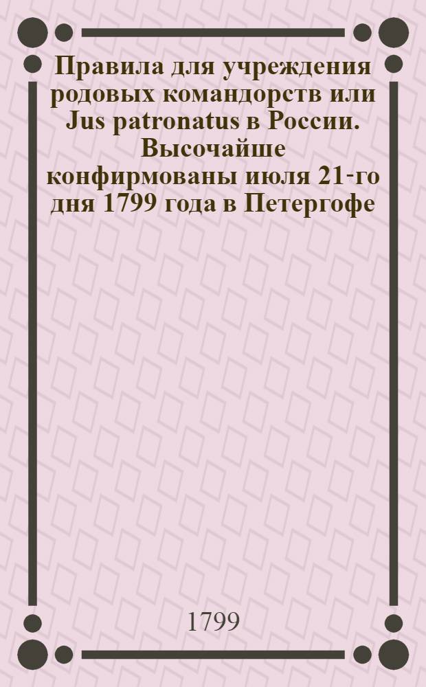 Правила для учреждения родовых командорств или Jus patronatus в России. Высочайше конфирмованы июля 21-го дня 1799 года в Петергофе