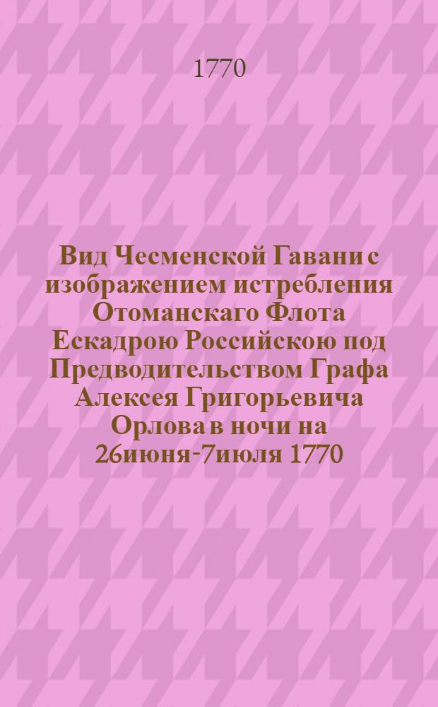 Вид Чесменской Гавани с изображением истребления Отоманскаго Флота Ескадрою Российскою под Предводительством Графа Алексея Григорьевича Орлова в ночи на 26июня-7июля 1770 = La destructuon de la Flotte Ottomanne PaVue du port de Chisme avec la destrection de la flotte ottomanne par l'escadre russe sous les ordres S.E.m-r le comte Orlow general commondant. La Nuit du 7-m Juillet 1770r l'Escadre Russe Sous les Ordres De S.E.Mr le Comte Orlow Dans le Port Chisme la Nuit du 7m Juillet 1770