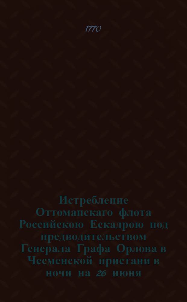 Истребление Оттоманскаго флота Российскою Ескадрою под предводительством Генерала Графа Орлова в Чесменской пристани в ночи на 26 июня/7 июля 1770 = La Destruction de la Flotte Ottomanne par l'Escadre Russe Sous les Ordres De S.E.M-r Le Comte Orlow Dan le Port de Chisme la Nuit du 7-m Juillet 1770